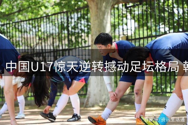 中国U17惊天逆转撼动足坛格局 韩国足球面临严峻挑战