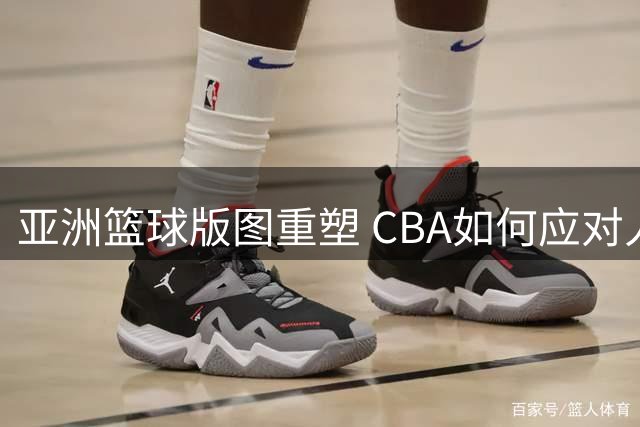 亚洲篮球版图重塑 CBA如何应对人才外流新挑战？